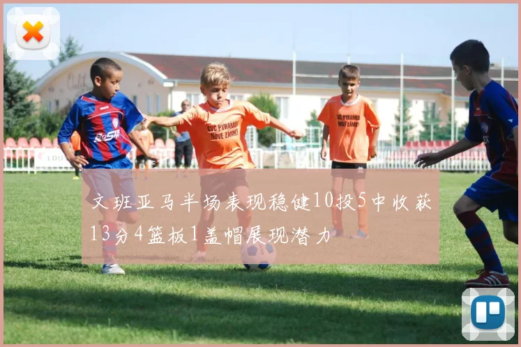 文班亚马半场表现稳健10投5中收获13分4篮板1盖帽展现潜力