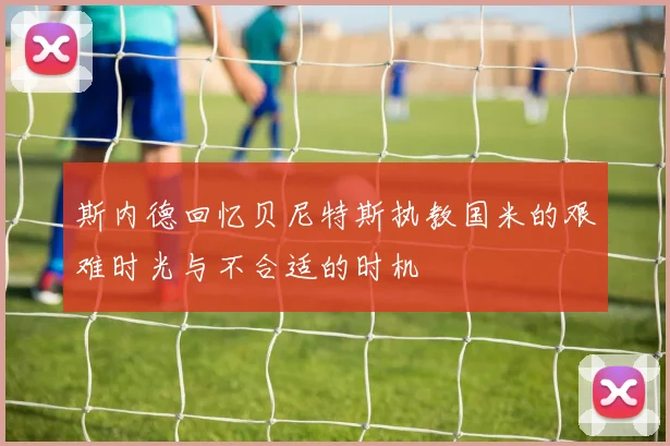 斯内德回忆贝尼特斯执教国米的艰难时光与不合适的时机