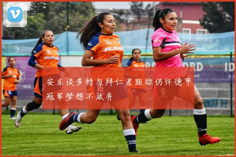 安东谈多特与拜仁差距称仍怀德甲冠军梦想不放弃