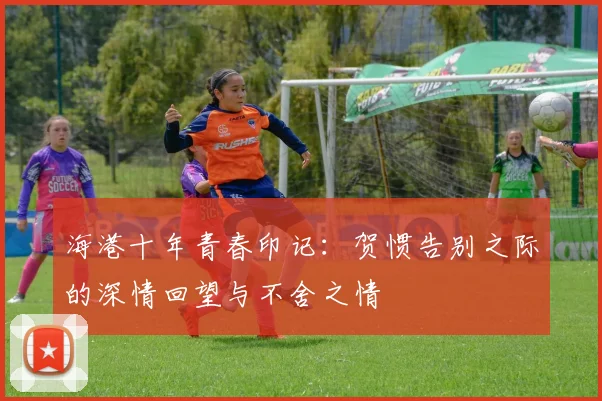 海港十年青春印记：贺惯告别之际的深情回望与不舍之情