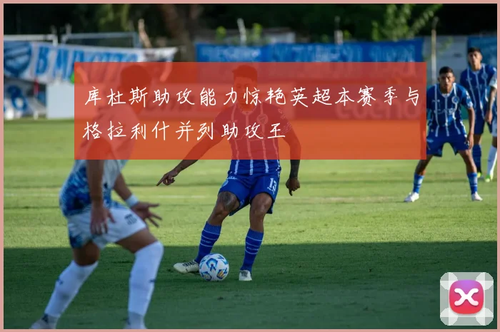 库杜斯助攻能力惊艳英超本赛季与格拉利什并列助攻王