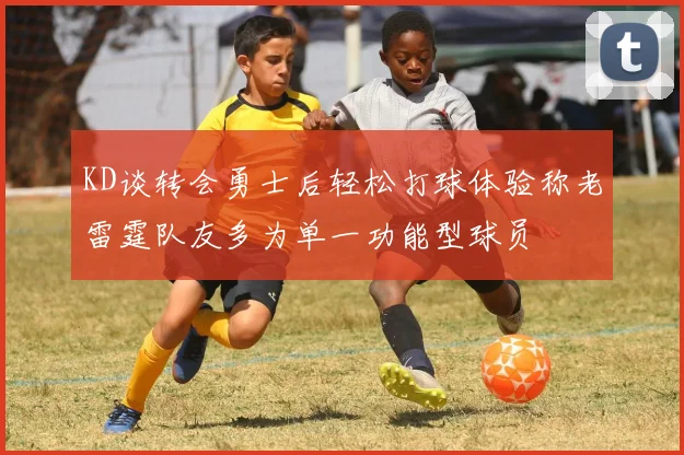 KD谈转会勇士后轻松打球体验称老雷霆队友多为单一功能型球员
