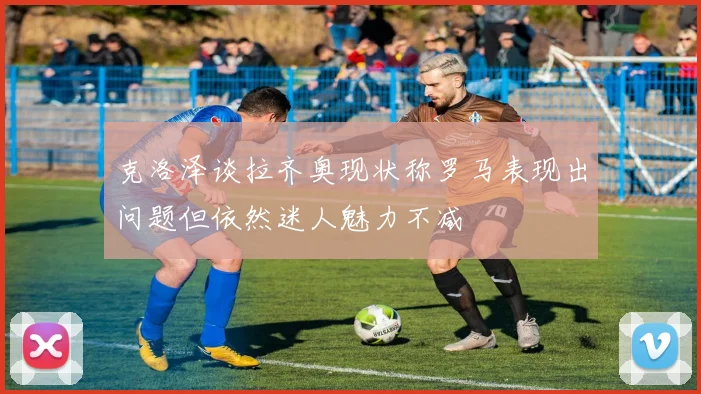 克洛泽谈拉齐奥现状称罗马表现出问题但依然迷人魅力不减