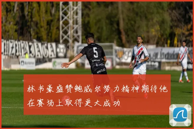 林书豪盛赞鲍威尔努力精神期待他在赛场上取得更大成功