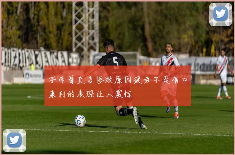 字母哥直言惨败原因疲劳不是借口康利的表现让人震惊