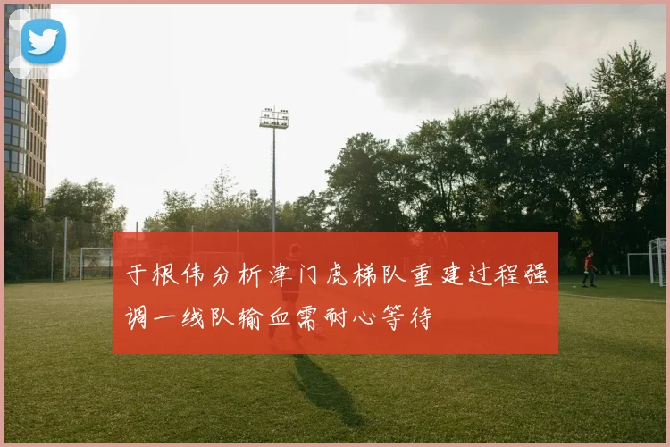 于根伟分析津门虎梯队重建过程强调一线队输血需耐心等待