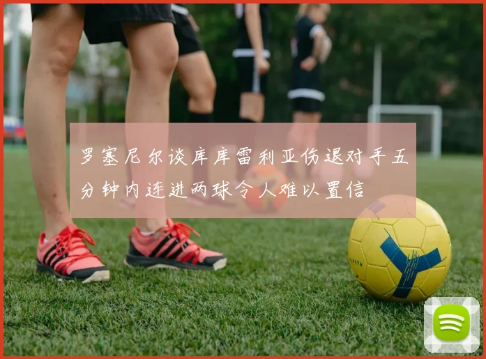 罗塞尼尔谈库库雷利亚伤退对手五分钟内连进两球令人难以置信
