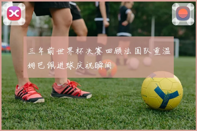 三年前世界杯决赛回顾法国队重温姆巴佩进球庆祝瞬间