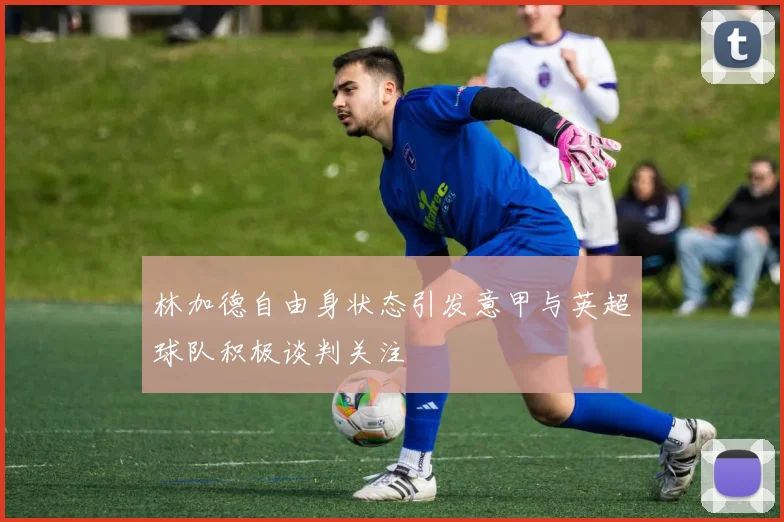 林加德自由身状态引发意甲与英超球队积极谈判关注