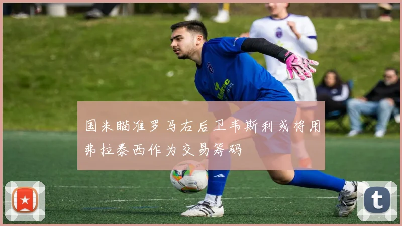 国米瞄准罗马右后卫韦斯利或将用弗拉泰西作为交易筹码