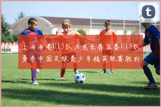 上海海港U15队力克长春亚泰U15队勇夺中国足球青少年精英联赛胜利