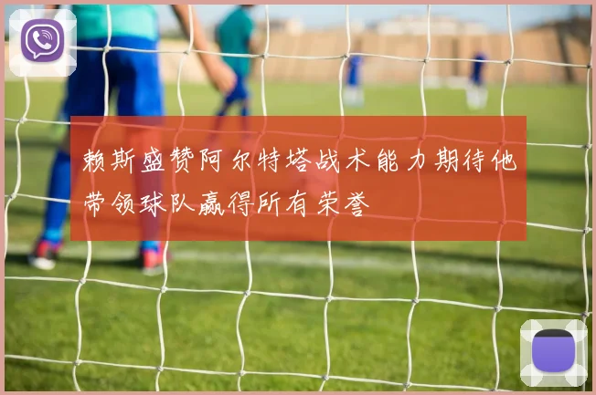 赖斯盛赞阿尔特塔战术能力期待他带领球队赢得所有荣誉