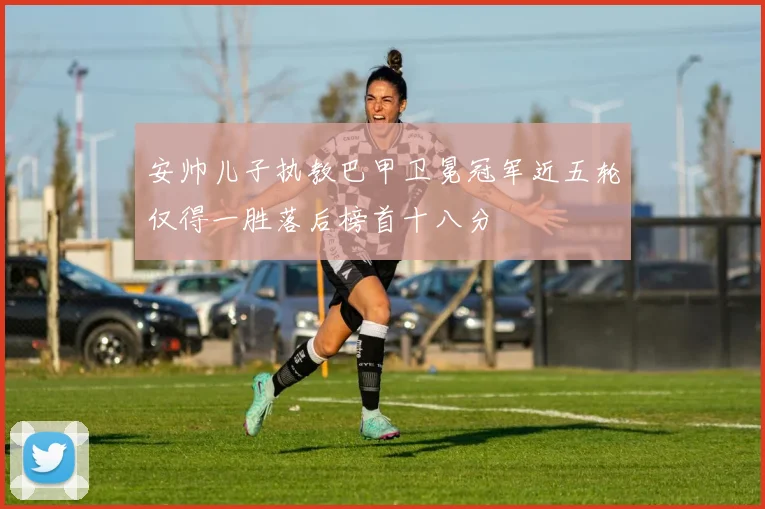 安帅儿子执教巴甲卫冕冠军近五轮仅得一胜落后榜首十八分