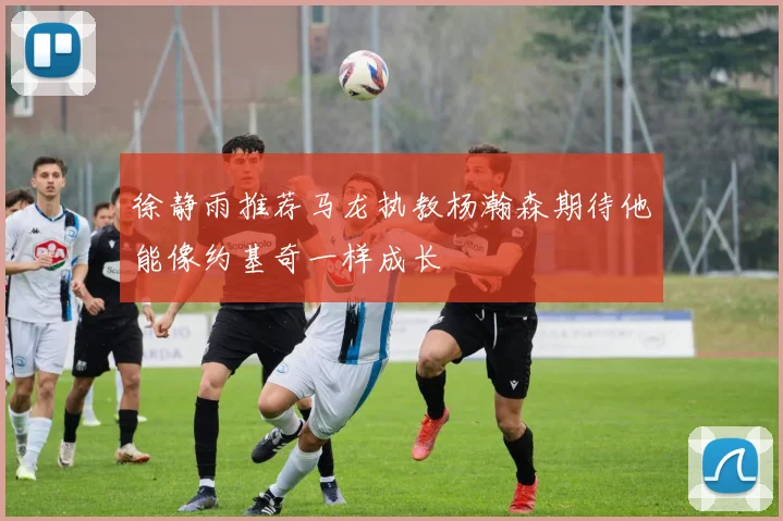 徐静雨推荐马龙执教杨瀚森期待他能像约基奇一样成长