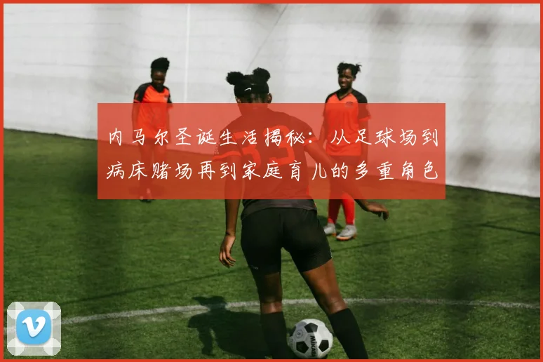 内马尔圣诞生活揭秘：从足球场到病床赌场再到家庭育儿的多重角色