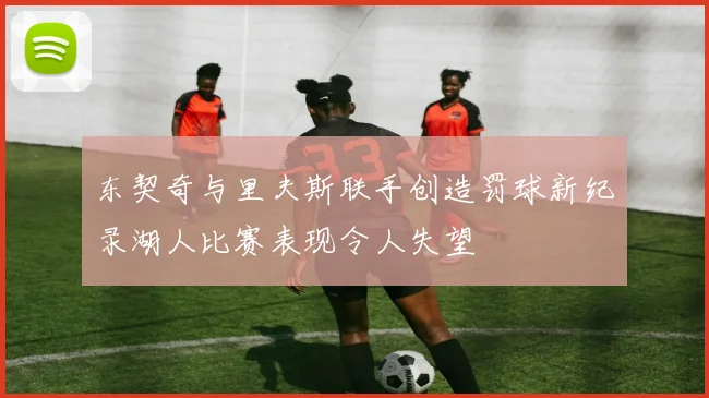 东契奇与里夫斯联手创造罚球新纪录湖人比赛表现令人失望