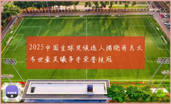 2025中国金球奖候选人揭晓蒋光太韦世豪吴曦争夺荣誉桂冠