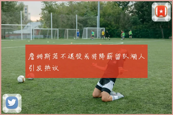 詹姆斯若不退役或将降薪留队湖人引发热议
