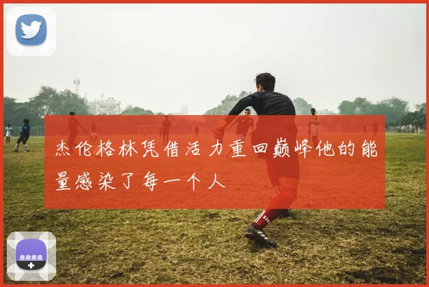 杰伦格林凭借活力重回巅峰他的能量感染了每一个人