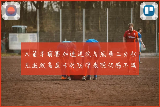 火箭季前赛加速进攻与底角三分初见成效乌度卡对防守表现仍感不满