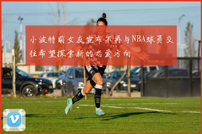 小波特前女友宣布不再与NBA球员交往希望探索新的恋爱方向