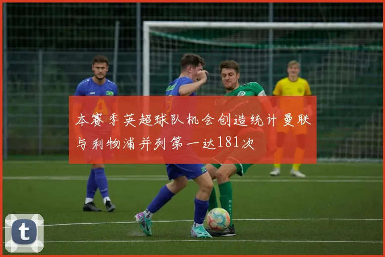 本赛季英超球队机会创造统计曼联与利物浦并列第一达181次