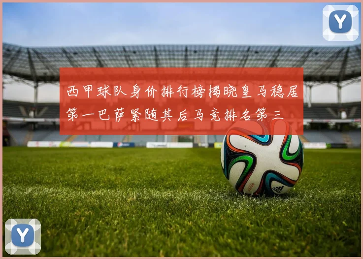 西甲球队身价排行榜揭晓皇马稳居第一巴萨紧随其后马竞排名第三
