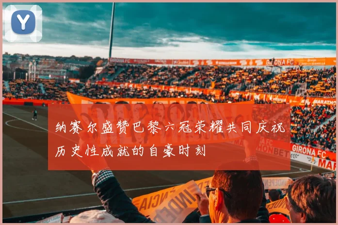 纳赛尔盛赞巴黎六冠荣耀共同庆祝历史性成就的自豪时刻