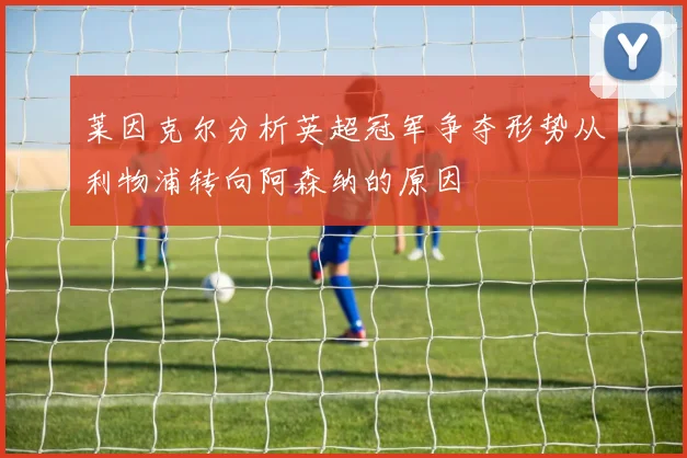 莱因克尔分析英超冠军争夺形势从利物浦转向阿森纳的原因