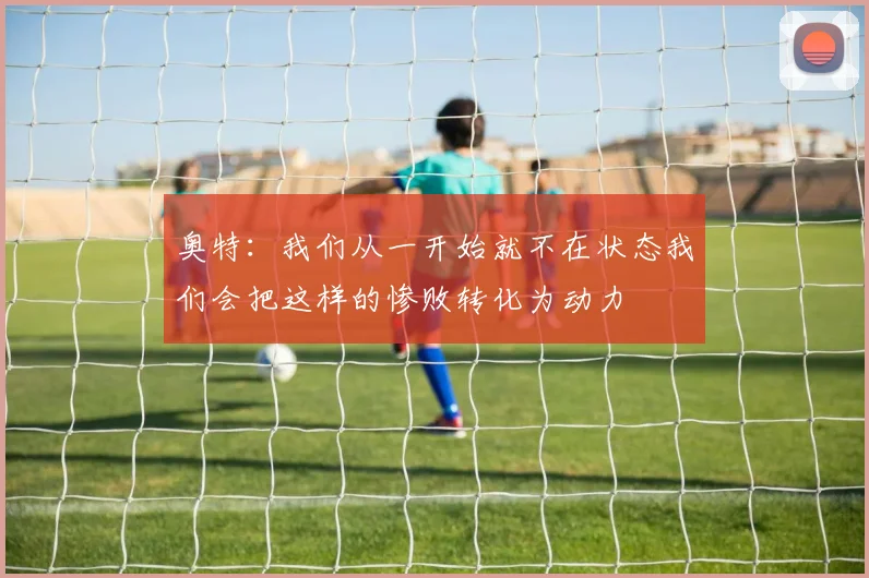 奥特：我们从一开始就不在状态我们会把这样的惨败转化为动力