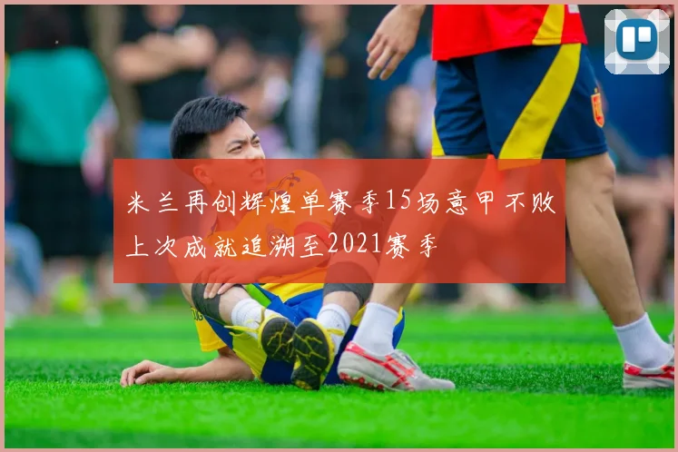 米兰再创辉煌单赛季15场意甲不败上次成就追溯至2021赛季