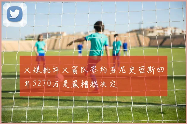 火媒批评火箭队签约芬尼史密斯四年5270万是最糟糕决定