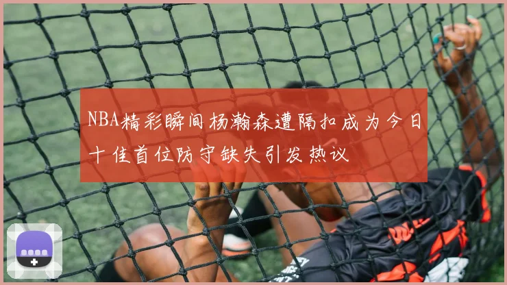 NBA精彩瞬间杨瀚森遭隔扣成为今日十佳首位防守缺失引发热议