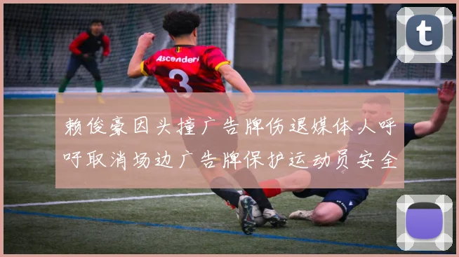 赖俊豪因头撞广告牌伤退媒体人呼吁取消场边广告牌保护运动员安全